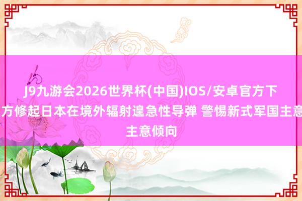 J9九游会2026世界杯(中国)IOS/安卓官方下载 中方修起日本在境外辐射遑急性导弹 警惕新式军国主意倾向