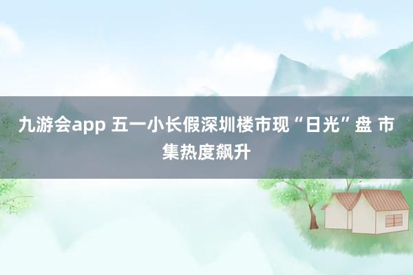 九游会app 五一小长假深圳楼市现“日光”盘 市集热度飙升