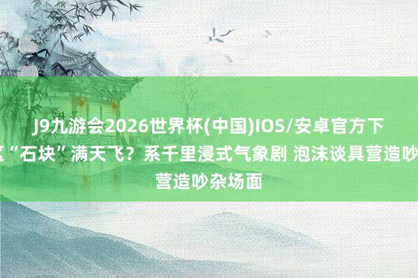 J9九游会2026世界杯(中国)IOS/安卓官方下载 景区“石块”满天飞？系千里浸式气象剧 泡沫谈具营造吵杂场面