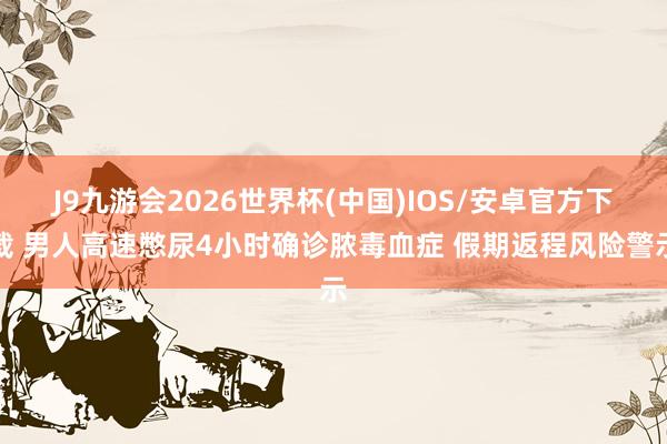 J9九游会2026世界杯(中国)IOS/安卓官方下载 男人高速憋尿4小时确诊脓毒血症 假期返程风险警示