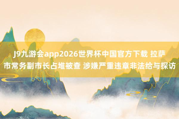 J9九游会app2026世界杯中国官方下载 拉萨市常务副市长占堆被查 涉嫌严重违章非法给与探访