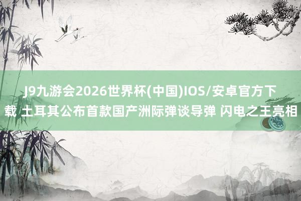 J9九游会2026世界杯(中国)IOS/安卓官方下载 土耳其公布首款国产洲际弹谈导弹 闪电之王亮相