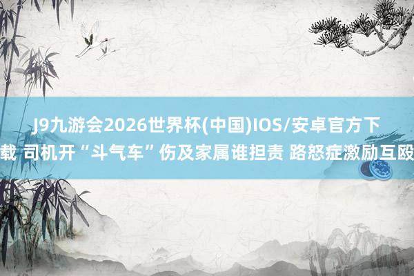 J9九游会2026世界杯(中国)IOS/安卓官方下载 司机开“斗气车”伤及家属谁担责 路怒症激励互殴