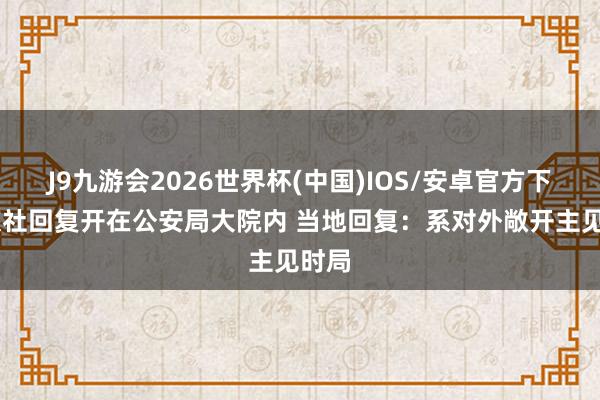 J9九游会2026世界杯(中国)IOS/安卓官方下载 旅社回复开在公安局大院内 当地回复：系对外敞开主见时局