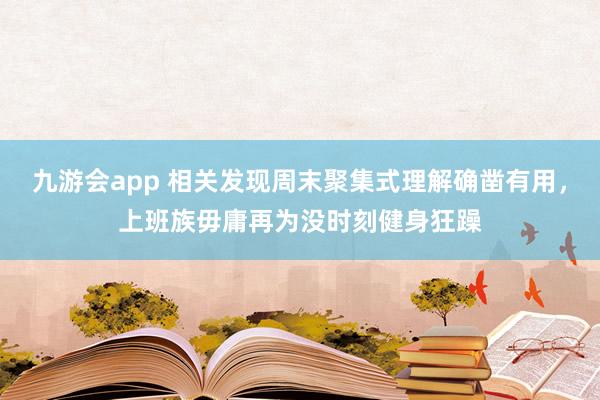 九游会app 相关发现周末聚集式理解确凿有用，上班族毋庸再为没时刻健身狂躁