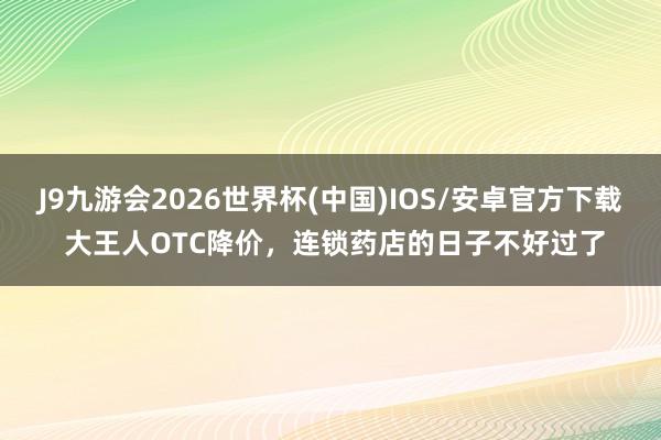 J9九游会2026世界杯(中国)IOS/安卓官方下载 大王人OTC降价，连锁药店的日子不好过了