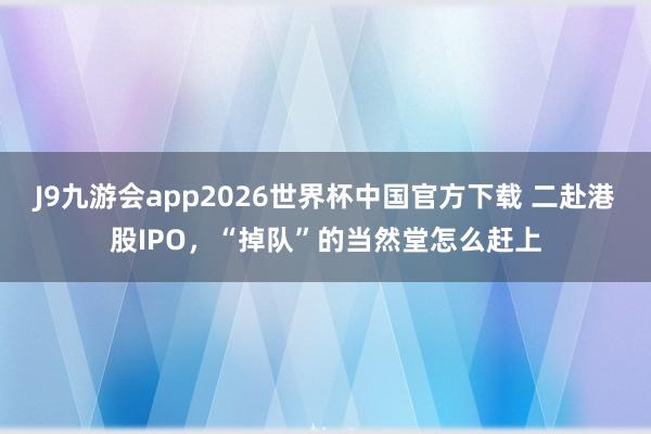 J9九游会app2026世界杯中国官方下载 二赴港股IPO，“掉队”的当然堂怎么赶上