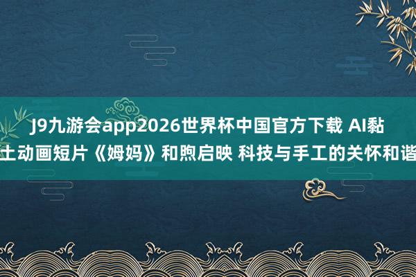 J9九游会app2026世界杯中国官方下载 AI黏土动画短片《姆妈》和煦启映 科技与手工的关怀和谐