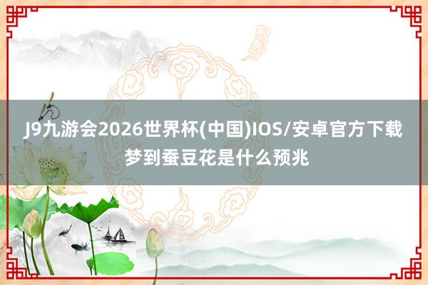 J9九游会2026世界杯(中国)IOS/安卓官方下载 梦到蚕豆花是什么预兆