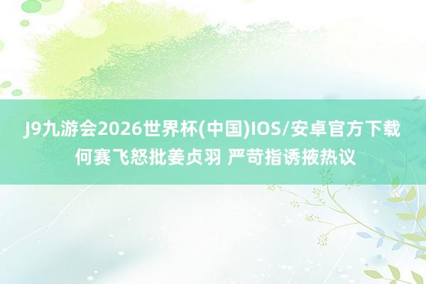 J9九游会2026世界杯(中国)IOS/安卓官方下载 何赛飞怒批姜贞羽 严苛指诱掖热议