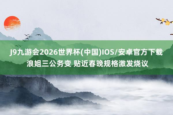 J9九游会2026世界杯(中国)IOS/安卓官方下载 浪姐三公务变 贴近春晚规格激发烧议