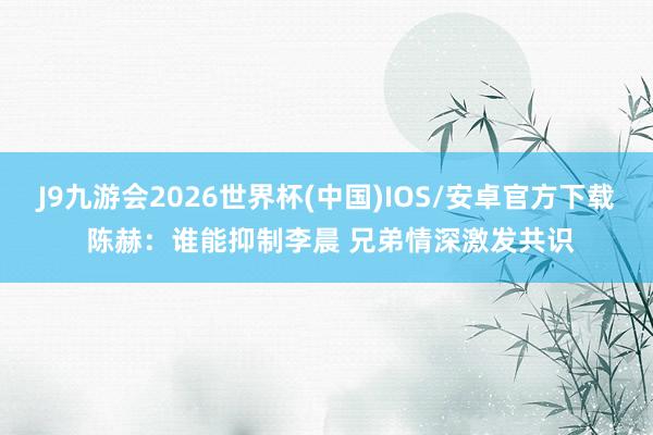 J9九游会2026世界杯(中国)IOS/安卓官方下载 陈赫：谁能抑制李晨 兄弟情深激发共识