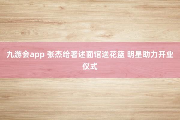 九游会app 张杰给著述面馆送花篮 明星助力开业仪式