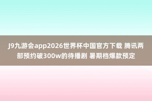 J9九游会app2026世界杯中国官方下载 腾讯两部预约破300w的待播剧 暑期档爆款预定