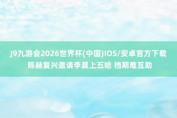 J9九游会2026世界杯(中国)IOS/安卓官方下载 陈赫复兴邀请李晨上五哈 档期难互助