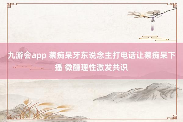 九游会app 蔡痴呆牙东说念主打电话让蔡痴呆下播 微醺理性激发共识
