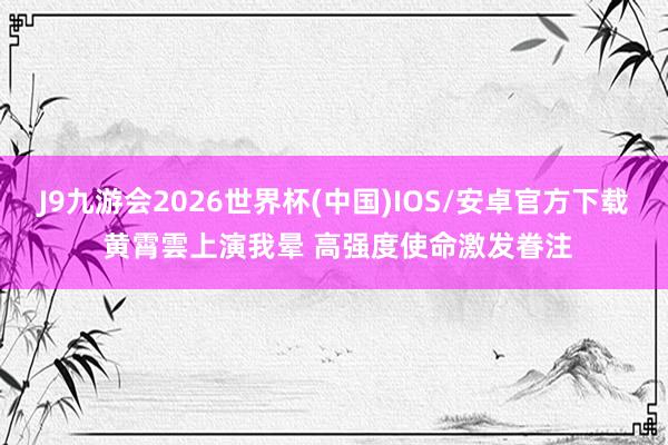 J9九游会2026世界杯(中国)IOS/安卓官方下载 黄霄雲上演我晕 高强度使命激发眷注