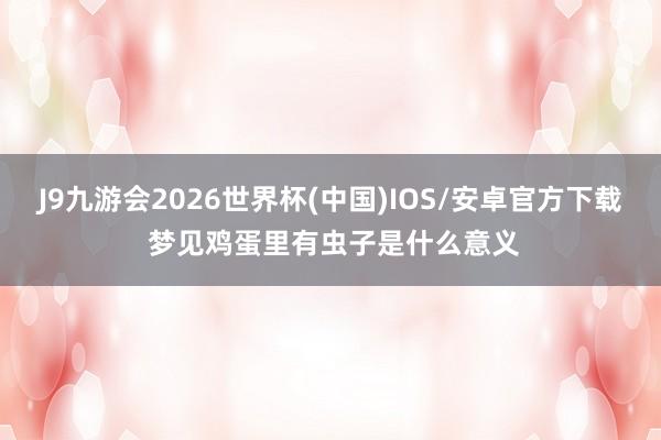 J9九游会2026世界杯(中国)IOS/安卓官方下载 梦见鸡蛋里有虫子是什么意义