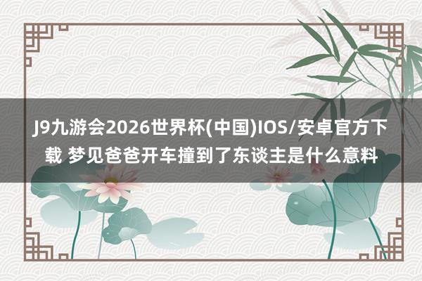 J9九游会2026世界杯(中国)IOS/安卓官方下载 梦见爸爸开车撞到了东谈主是什么意料