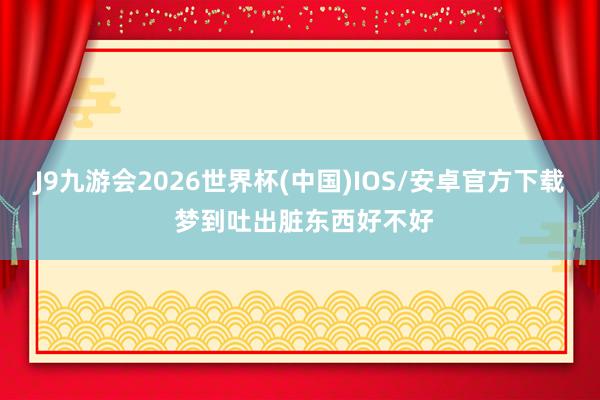 J9九游会2026世界杯(中国)IOS/安卓官方下载 梦到吐出脏东西好不好