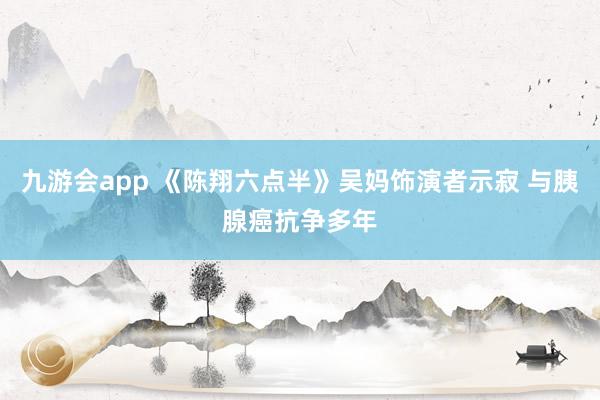 九游会app 《陈翔六点半》吴妈饰演者示寂 与胰腺癌抗争多年