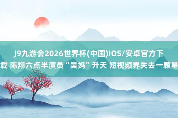 J9九游会2026世界杯(中国)IOS/安卓官方下载 陈翔六点半演员“吴妈”升天 短视频界失去一颗星