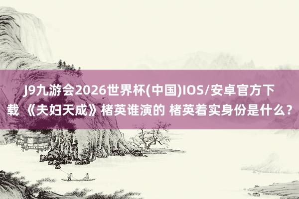 J9九游会2026世界杯(中国)IOS/安卓官方下载 《夫妇天成》楮英谁演的 楮英着实身份是什么？