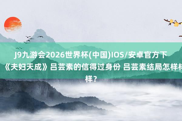 J9九游会2026世界杯(中国)IOS/安卓官方下载 《夫妇天成》吕芸素的信得过身份 吕芸素结局怎样样？