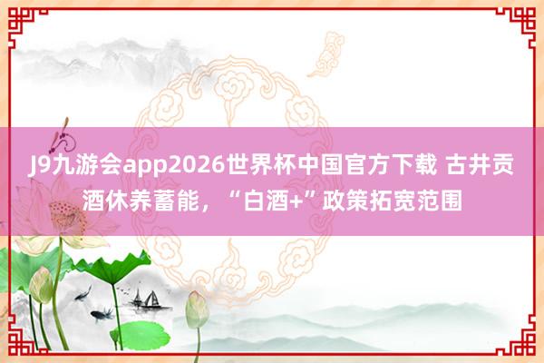 J9九游会app2026世界杯中国官方下载 古井贡酒休养蓄能，“白酒+”政策拓宽范围
