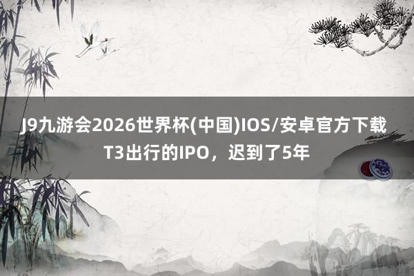J9九游会2026世界杯(中国)IOS/安卓官方下载 T3出行的IPO，迟到了5年