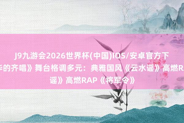 J9九游会2026世界杯(中国)IOS/安卓官方下载 《超燃芳华的齐唱》舞台格调多元：典雅国风《云水谣》高燃RAP《将军令》