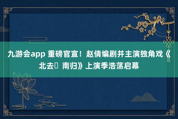 九游会app 重磅官宣！赵倩编剧并主演独角戏《北去・南归》上演季浩荡启幕