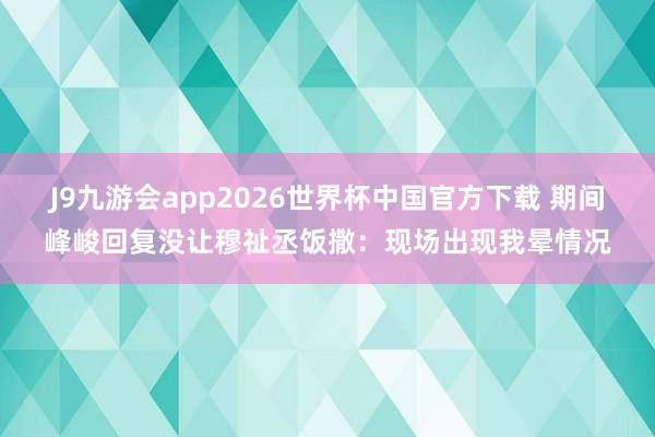 J9九游会app2026世界杯中国官方下载 期间峰峻回复没让穆祉丞饭撒：现场出现我晕情况