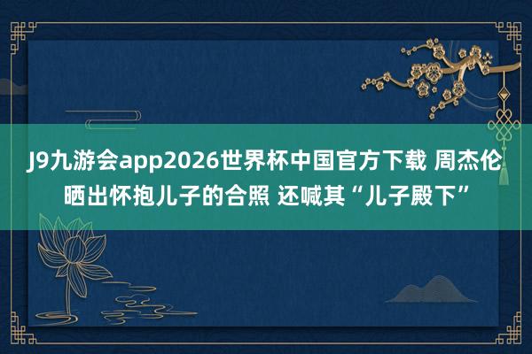 J9九游会app2026世界杯中国官方下载 周杰伦晒出怀抱儿子的合照 还喊其“儿子殿下”