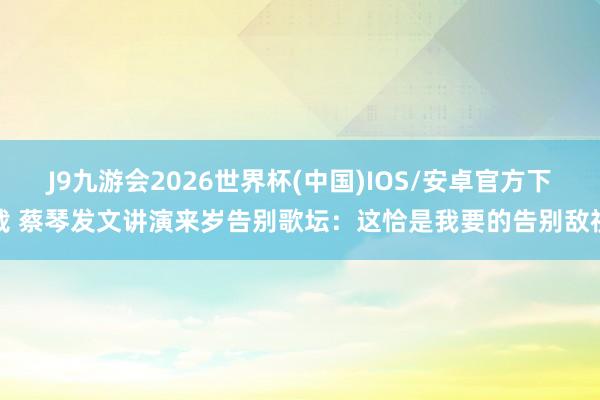 J9九游会2026世界杯(中国)IOS/安卓官方下载 蔡琴发文讲演来岁告别歌坛：这恰是我要的告别敌视