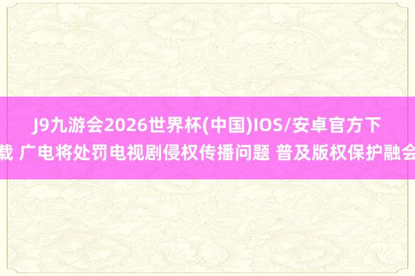 J9九游会2026世界杯(中国)IOS/安卓官方下载 广电将处罚电视剧侵权传播问题 普及版权保护融会