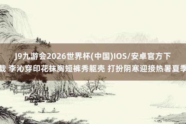 J9九游会2026世界杯(中国)IOS/安卓官方下载 李沁穿印花抹胸短裤秀躯壳 打扮阴寒迎接热暑夏季