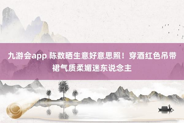 九游会app 陈数晒生意好意思照！穿酒红色吊带裙气质柔媚迷东说念主