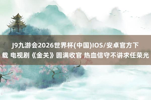J9九游会2026世界杯(中国)IOS/安卓官方下载 电视剧《金关》圆满收官 热血信守不讲求任荣光