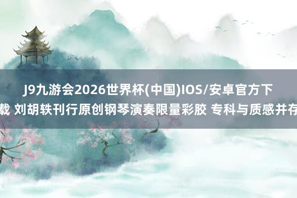 J9九游会2026世界杯(中国)IOS/安卓官方下载 刘胡轶刊行原创钢琴演奏限量彩胶 专科与质感并存