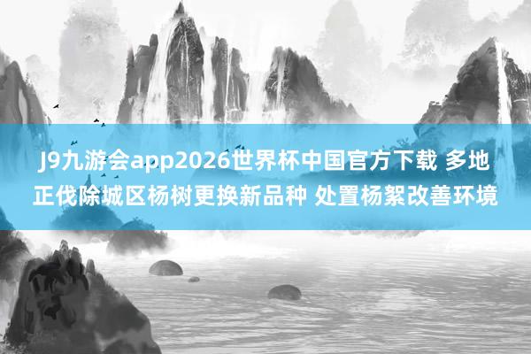J9九游会app2026世界杯中国官方下载 多地正伐除城区杨树更换新品种 处置杨絮改善环境