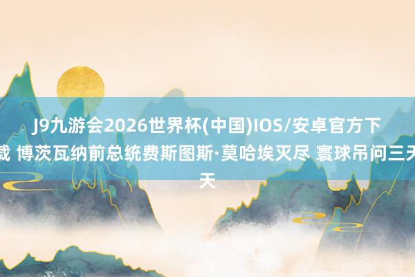 J9九游会2026世界杯(中国)IOS/安卓官方下载 博茨瓦纳前总统费斯图斯·莫哈埃灭尽 寰球吊问三天
