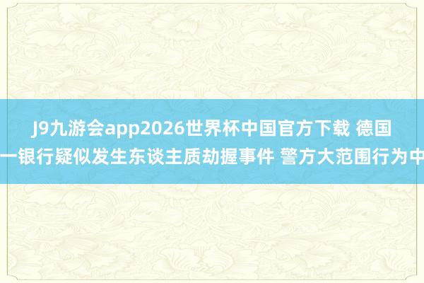 J9九游会app2026世界杯中国官方下载 德国一银行疑似发生东谈主质劫握事件 警方大范围行为中