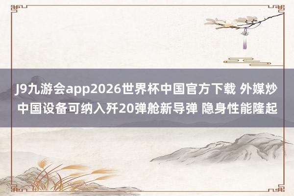 J9九游会app2026世界杯中国官方下载 外媒炒中国设备可纳入歼20弹舱新导弹 隐身性能隆起