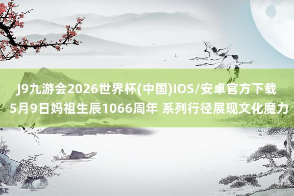 J9九游会2026世界杯(中国)IOS/安卓官方下载 5月9日妈祖生辰1066周年 系列行径展现文化魔力
