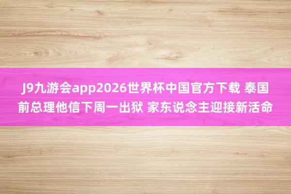 J9九游会app2026世界杯中国官方下载 泰国前总理他信下周一出狱 家东说念主迎接新活命