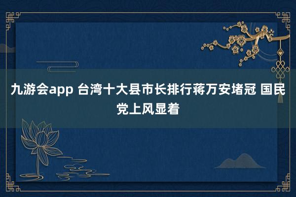 九游会app 台湾十大县市长排行蒋万安堵冠 国民党上风显着