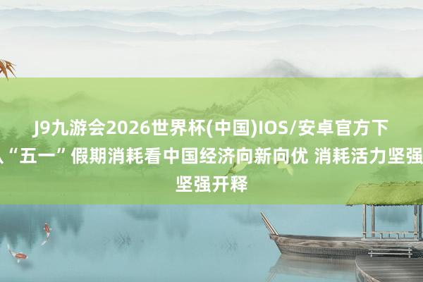 J9九游会2026世界杯(中国)IOS/安卓官方下载 从“五一”假期消耗看中国经济向新向优 消耗活力坚强开释