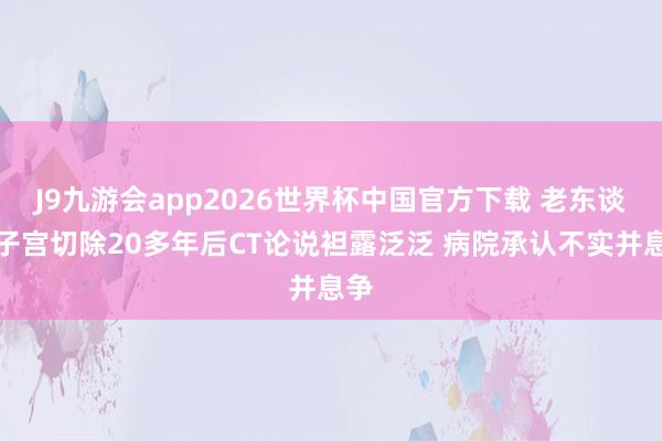 J9九游会app2026世界杯中国官方下载 老东谈主子宫切除20多年后CT论说袒露泛泛 病院承认不实并息争