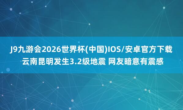 J9九游会2026世界杯(中国)IOS/安卓官方下载 云南昆明发生3.2级地震 网友暗意有震感